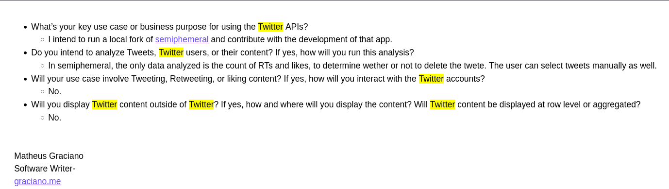 What’s your key use case or business purpose for using the Twitter APIs?
        I intend to run a local fork of semiphemeral and contribute with the development of that app.
    Do you intend to analyze Tweets, Twitter users, or their content? If yes, how will you run this analysis?
        In semiphemeral, the only data analyzed is the count of RTs and likes, to determine wether or not to delete the twete. The user can select tweets manually as well.
    Will your use case involve Tweeting, Retweeting, or liking content? If yes, how will you interact with the Twitter accounts?
        No.
    Will you display Twitter content outside of Twitter? If yes, how and where will you display the content? Will Twitter content be displayed at row level or aggregated?
        No.
Matheus Graciano
Software Writer- 
graciano.me