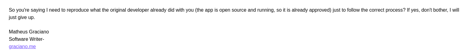 So you're saying I need to reproduce what the original developer already did with you (the app is open source and running, so it is already approved) just to follow the correct process? If yes, don't bother, I will just give up.
Matheus Graciano
Software Writer- 
graciano.me